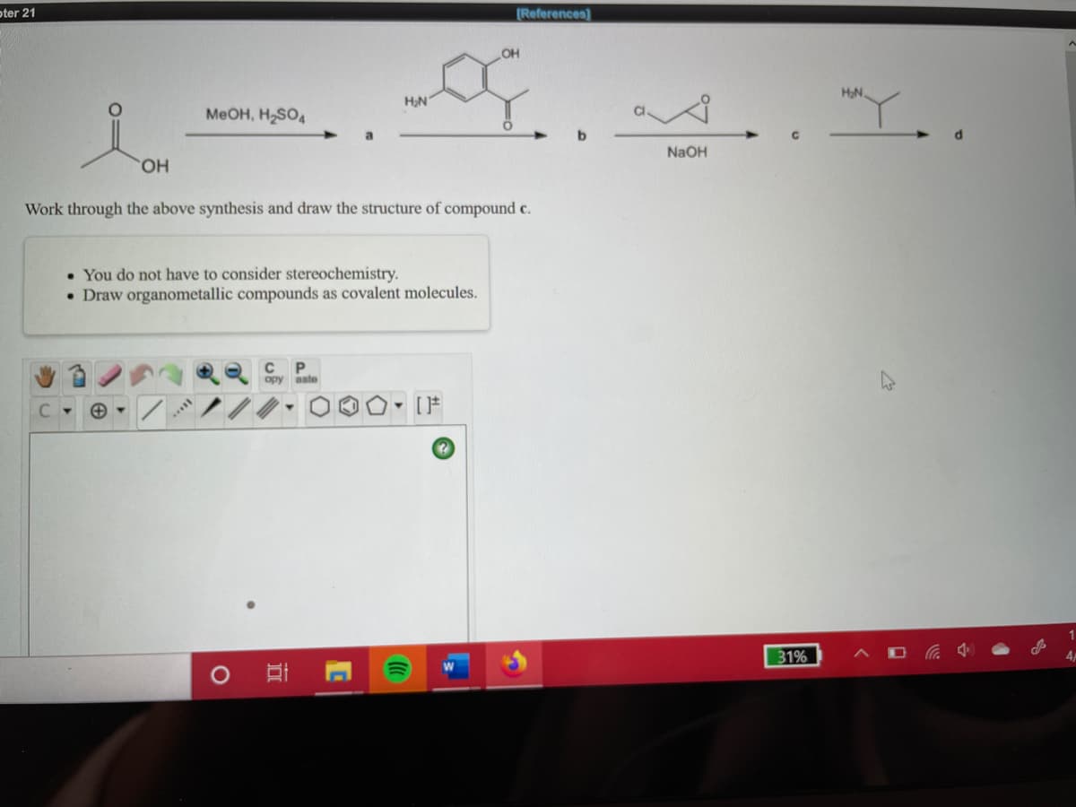 oter 21
[References]
OH
HON.
Y..
MeOH, H2SO4
NaOH
HO.
Work through the above synthesis and draw the structure of compound c.
• You do not have to consider stereochemistry.
• Draw organometallic compounds as covalent molecules.
opy aste
31%
后 4
