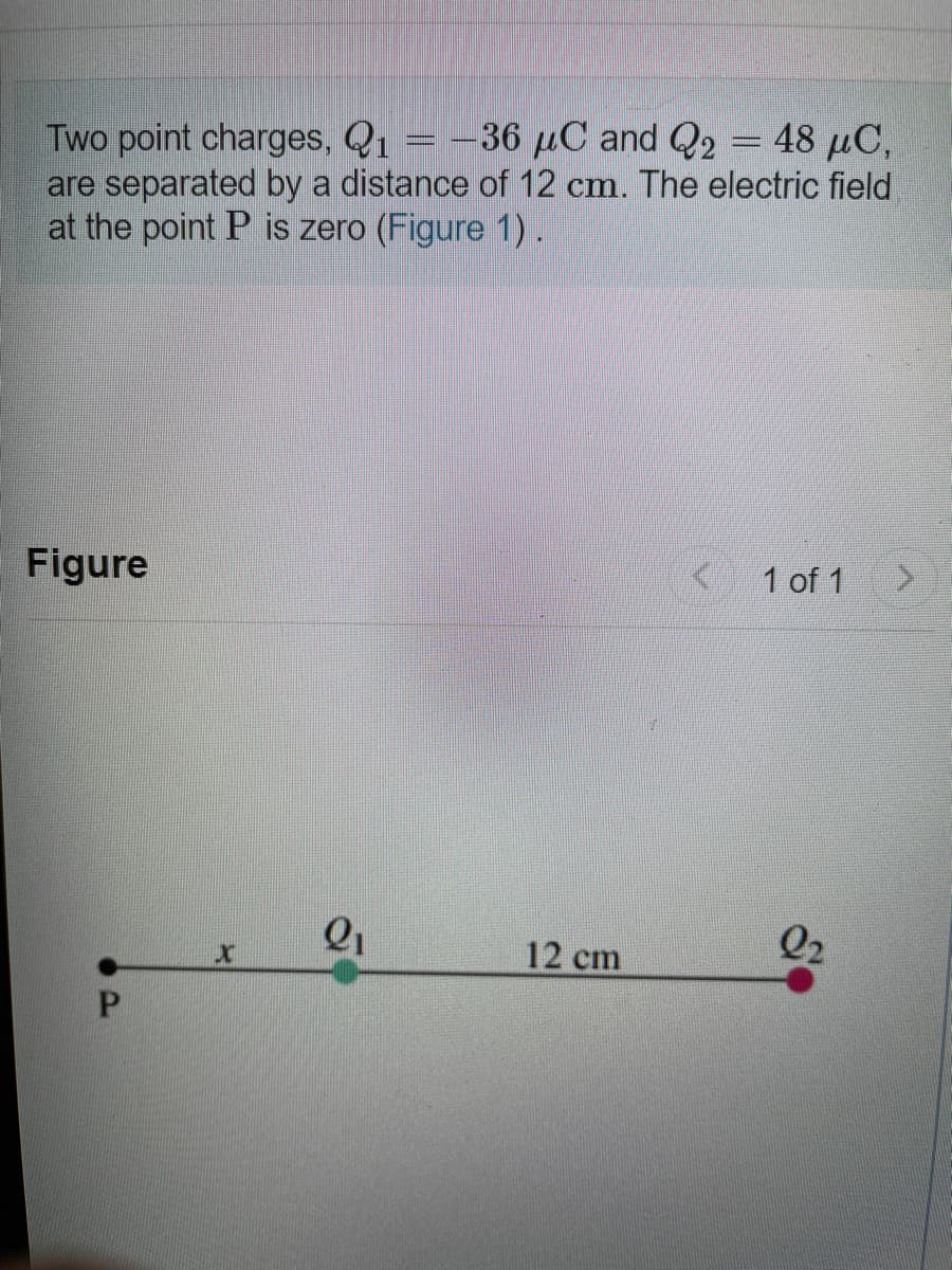 Two point charges, Q1 = -36 µC and Q2 = 48 µC,
are separated by a distance of 12 cm. The electric field
at the point P is zero (Figure 1).
Figure
1 of 1
Q2
12 cm
P.
