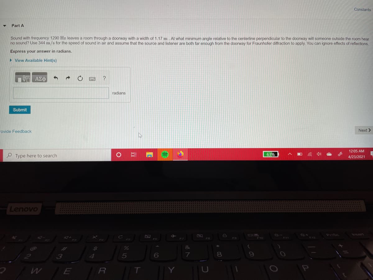 Constants
Part A
Sound with frequency 1290 Hz leaves a room through a doorway with a width of 1.17 m. At what minimum angle relative to the centerline perpendicular to the doorway will someone outside the room hear
no sound? Use 344 m/s for the speed of sound in air and assume that the source and listener are both far enough from the doorway for Fraunhofer diffraction to apply. You can ignore effects of reflections.
Express your answer in radians.
> View Available Hint(s)
?
radians
Submit
rovide Feedback
Next >
12:05 AM
Type here to search
63%
4/23/2021
Lenovo
Prisc
Insert
F10
F11
%23
3
80
T
Y
