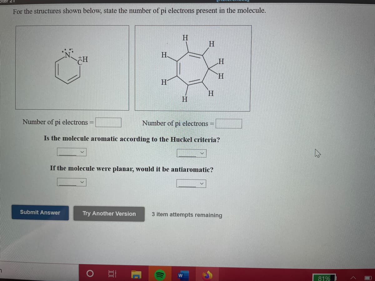 For the structures shown below, state the number of pi electrons present in the molecule.
H
H.
H.
H.
H
Number of pi electrons =
Number of pi electrons =
Is the molecule aromatic according to the Huckel criteria?
If the molecule were planar, would it be antiaromatic?
Submit Answer
Try Another Version
3 item attempts remaining
81%
