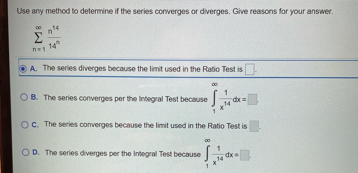 Use any method to determine if the series converges or diverges. Give reasons for your answer.
00
n14
Σ
14"
n = 1
A. The series diverges because the limit used in the Ratio Test is
1
B. The series converges per the Integral Test because
= xp.
14
1
O C. The series converges because the limit used in the Ratio Test is
1
O D. The series diverges per the Integral Test because
14

