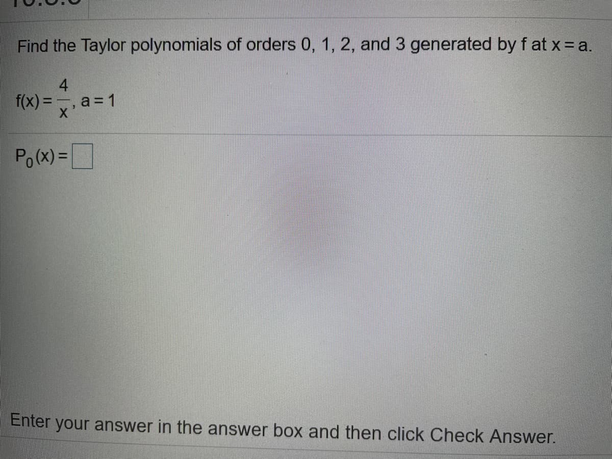 Find the Taylor polynomials of orders 0, 1, 2, and 3 generated by f at x= a.
4
f(x) = , a = 1
Po(x) =D
Enter your answer in the answer box and then click Check Answer.
