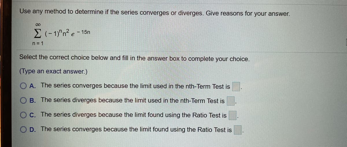 Use any method to determine if the series converges or diverges. Give reasons for your answer.
00
E(-1)"n2 e - 15n
n= 1
Select the correct choice below and fill in the answer box to complete your choice.
(Type an exact answer.)
A. The series converges because the limit used in the nth-Term Test is
B. The series diverges because the limit used in the nth-Term Test is
C. The series diverges because the limit found using the Ratio Test is
D. The series converges because the limit found using the Ratio Test is
O
