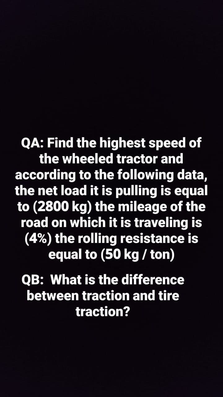 QA: Find the highest speed of
the wheeled tractor and
according to the following data,
the net load it is pulling is equal
to (2800 kg) the mileage of the
road on which it is traveling is
(4%) the rolling resistance is
equal to (50 kg / ton)
QB: What is the difference
between traction and tire
traction?
