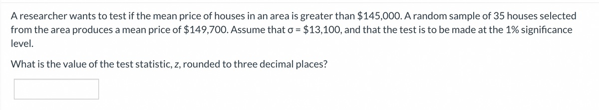 A researcher wants to test if the mean price of houses in an area is greater than $145,000. A random sample of 35 houses selected
from the area produces a mean price of $149,700. Assume that o = $13,100, and that the test is to be made at the 1% significance
level.
What is the value of the test statistic, z, rounded to three decimal places?
