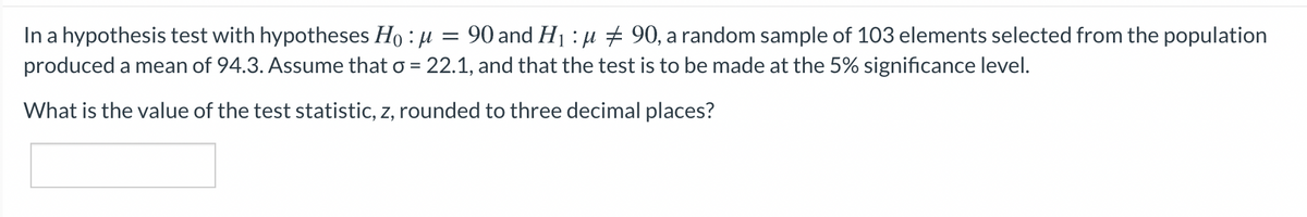 In a hypothesis test with hypotheses Ho : µ = 90 and H1 : µ + 90, a random sample of 103 elements selected from the population
produced a mean of 94.3. Assume that o = 22.1, and that the test is to be made at the 5% significance level.
What is the value of the test statistic, z, rounded to three decimal places?
