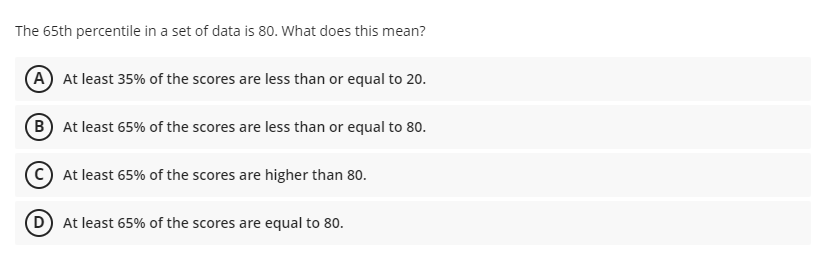 The 65th percentile in a set of data is 80. What does this mean?
A At least 35% of the scores are less than or equal to 20.
B At least 65% of the scores are less than or equal to 80.
At least 65% of the scores are higher than 80.
D At least 65% of the scores are equal to 80.
