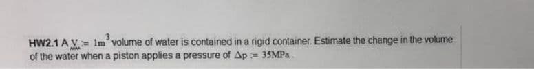 HW2.1 A V= im' volume of water is contained in a rigid container. Estimate the change in the volume
of the water when a piston applies a pressure of Ap = 35MP..
