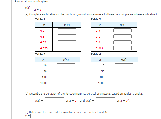 A rational function is given.
(a) Complete each table for the function. (Round your answers to three decimal places where applicable.)
Table 1
Table 2
r(x)
r(x)
4.5
5.5
4.9
5.1
4.99
5.01
4.999
5.001
Table 3
Table 4
r(x)
r(x)
10
-10
50
-50
100
-100
1000
-1000
(b) Describe the behavior of the function near its vertical asymptote, based on Tables 1 and 2.
r(x)-
as x- 5 and r(x) -
as x- 5*.
(c) Determine the horizontal asymptote, based on Tables 3 and 4.
y =
