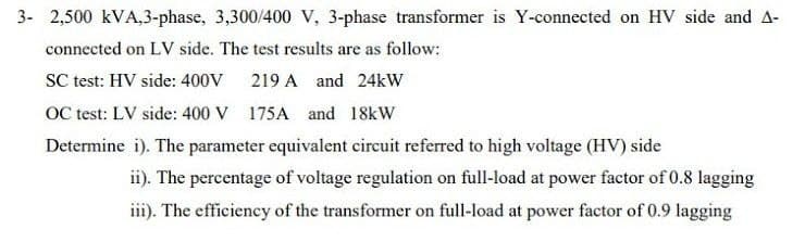 3- 2,500 kVA,3-phase, 3,300/400 V, 3-phase transformer is Y-connected on HV side and A-
connected on LV side. The test results are as follow:
SC test: HV side: 400V 219 A and 24kW
OC test: LV side: 400 V 175A and 18kW
Determine i). The parameter equivalent circuit referred to high voltage (HV) side
ii). The percentage of voltage regulation on full-load at power factor of 0.8 lagging
iii). The efficiency of the transformer on full-load at power factor of 0.9 lagging
