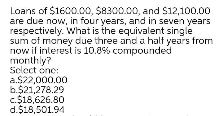Loans of $1600.00, $8300.00, and $12,100.00
are due now, in four years, and in seven years
respectively. What is the equivalent single
sum of money due three and a half years from
now if interest is 10.8% compounded
monthly?
Select one:
a.$22,000.00
b.$21,278.29
c.$18,626.80
d.$18,501.94
