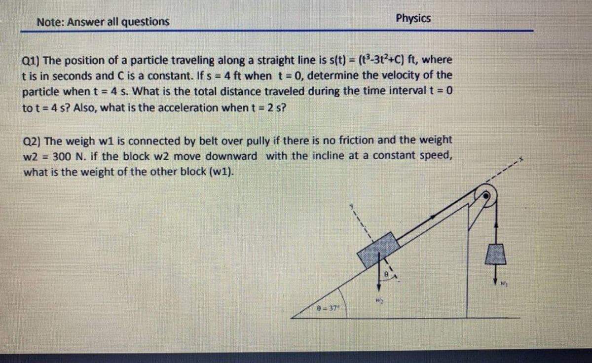 Note: Answer all questions
Physics
Q1) The position of a particle traveling along a straight line is s(t) = (t³-3t2+C) ft, where
t is in seconds and C is a constant. If s = 4 ft when t = 0, determine the velocity of the
particle when t 4 s. What is the total distance traveled during the time interval t 0
to t = 4 s? Also, what is the acceleration when t 2 s?
%3!
Q2) The weigh w1 is connected by belt over pully if there is no friction and the weight
300 N. if the block w2 move downward with the incline at a constant speed,
w2 =
what is the weight of the other block (w1).
e = 37

