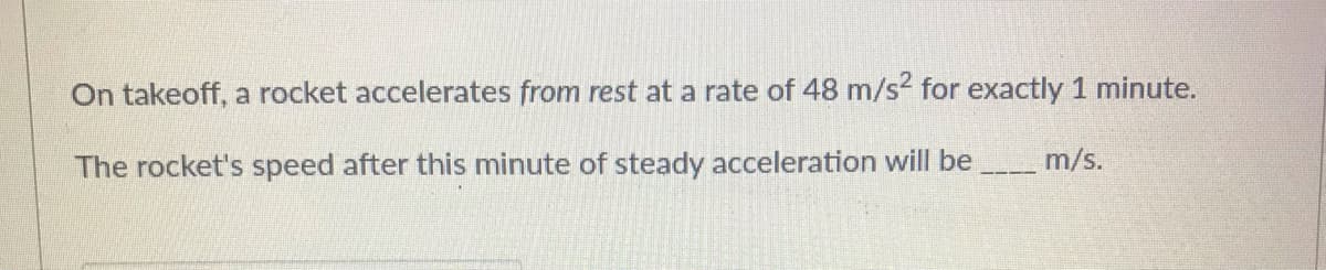 On takeoff, a rocket accelerates from rest at a rate of 48 m/s? for exactly 1 minute.
The rocket's speed after this minute of steady acceleration will be
m/s.
