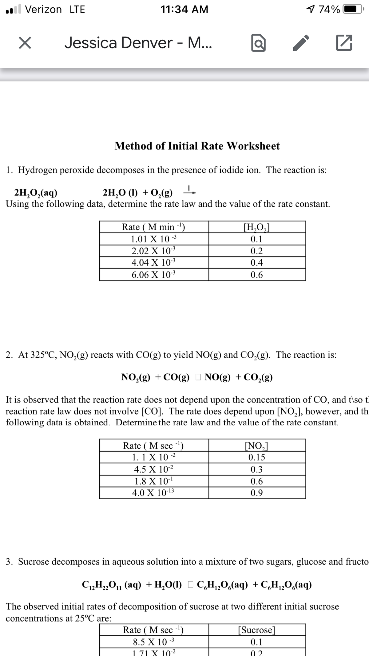 ll Verizon LTE
11:34 AM
974%
Jessica Denver - M...
Method of Initial Rate Worksheet
1. Hydrogen peroxide decomposes in the presence of iodide ion. The reaction is:
2H,0,(aq)
Using the following data, determine the rate law and the value of the rate constant.
2H,О () + 0,(g)
Rate ( M min ')
1.01 X 10 -3
[H,O,]
0.1
2.02 X 103
0.2
4.04 X 103
0.4
6.06 X 103
0.6
2. At 325°C, NO,(g) reacts with CO(g) to yield NO(g) and CO,(g). The reaction is:
NO,(g) + CO(g) I NO(g) + CO,(g)
It is observed that the reaction rate does not depend upon the concentration of CO, and t\so tl
reaction rate law does not involve [CO]. The rate does depend upon [NO,], however, and th
following data is obtained. Determine the rate law and the value of the rate constant.
Rate ( M sec ')
1. 1 X 10 -2
NO,]
0.15
4.5 X 10-2
0.3
1.8 X 10-
4.0 X 10-13
0.6
0.9
3. Sucrose decomposes in aqueous solution into a mixture of two sugars, glucose and fructo
C1,H„0,, (aq) + H,O(1) O C,H,,0,(aq) + C,H,,O,(aq)
22
The observed initial rates of decomposition of sucrose at two different initial sucrose
concentrations at 25°C are:
Rate ( M sec ')
[Sucrose]
8.5 X 10 -3
0.1
1.71 X 102
