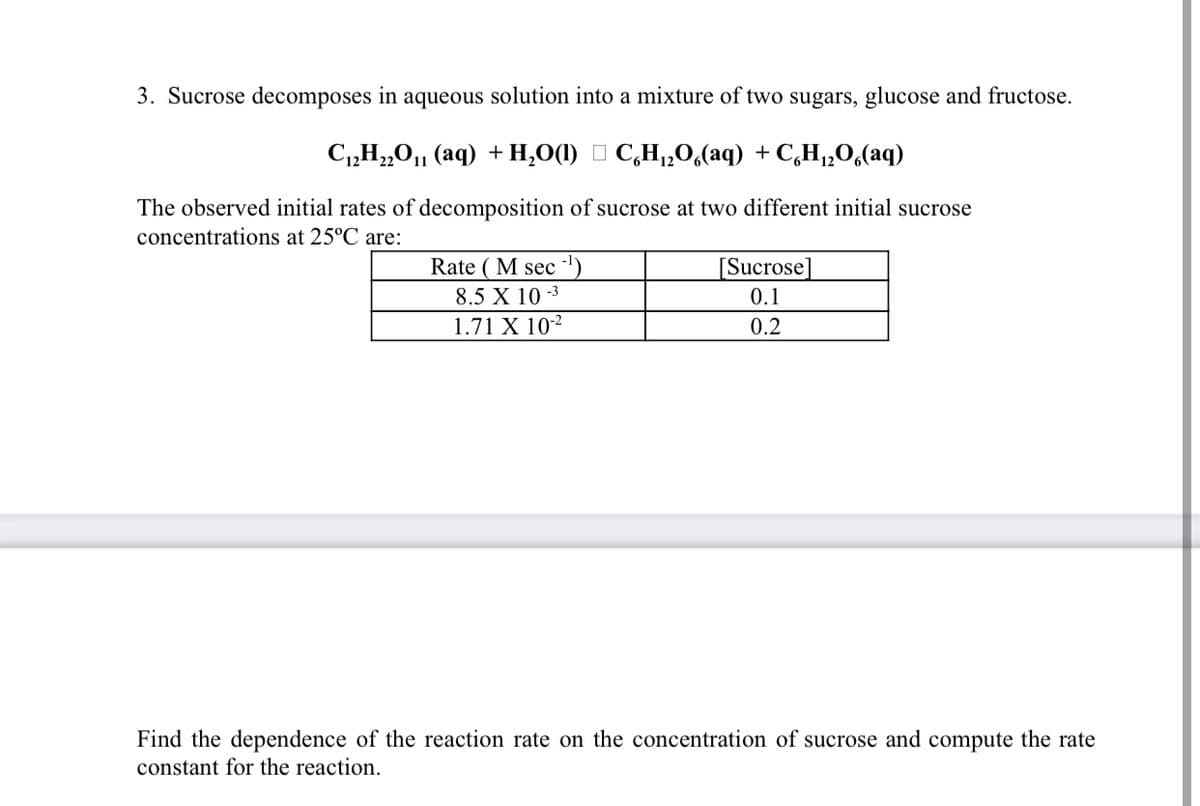 3. Sucrose decomposes in aqueous solution into a mixture of two sugars, glucose and fructose.
C„H„0, (aq) + H,0(1) I C,H,,0,(aq) + C,H,„O,(aq)
The observed initial rates of decomposition of sucrose at two different initial sucrose
concentrations at 25°C are:
Rate ( M sec ')
[Sucrose]
0.1
8.5 X 10 -3
1.71 X 102
0.2
Find the dependence of the reaction rate on the concentration of sucrose and compute the rate
constant for the reaction.
