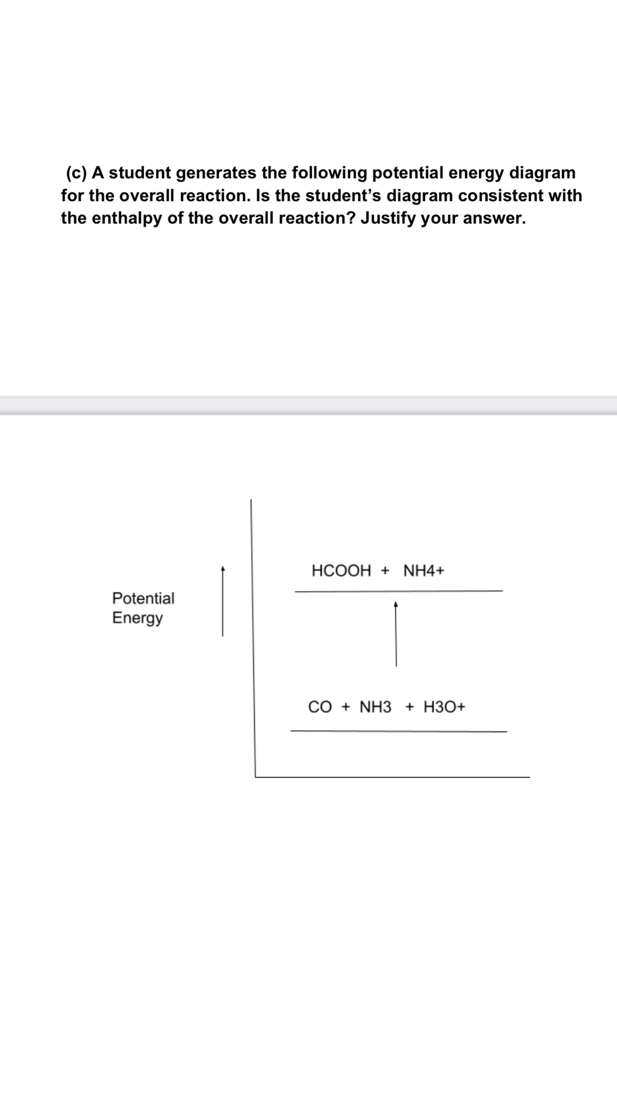 (c) A student generates the following potential energy diagram
for the overall reaction. Is the student's diagram consistent with
the enthalpy of the overall reaction? Justify your answer.
HCOOH + NH4+
Potential
Energy
CO + NH3 + H3O+
