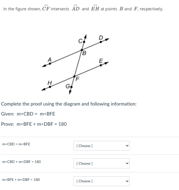 In the figure shown, CF intersects AD and EH at points B and F, respectively.
B
G
Complete the proof using the diagram and following information:
Given: m<CBD = m<BFE
Prove: m<BFE + m<DBF = 180
m<CBD = m<BFE
[ Choose ]
m<CBD + m<DBF = 180
[ Choose ]
m<BFE + m<DBF = 180
[ Choose ]
>
>
>
