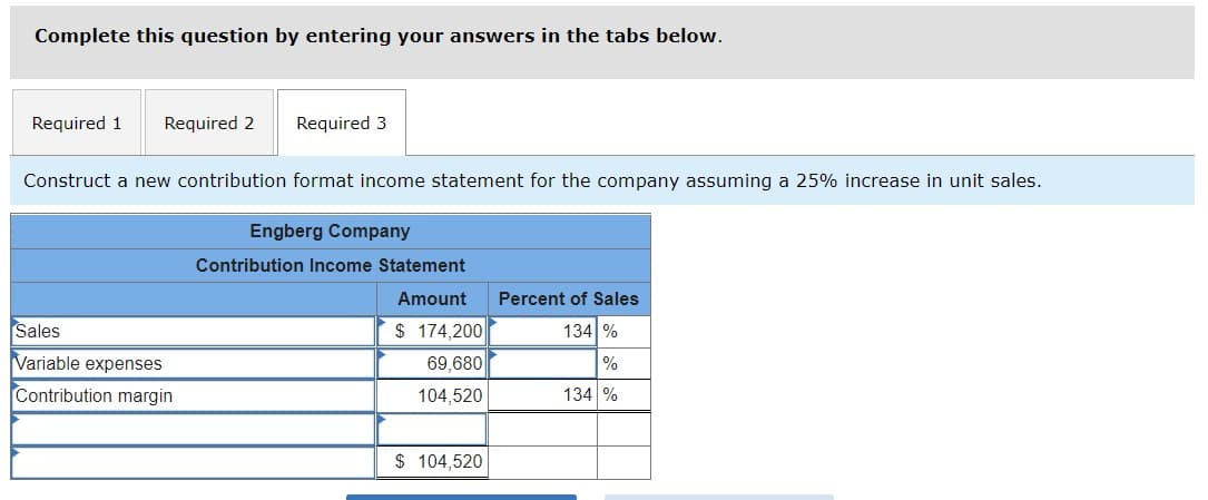 Complete this question by entering your answers in the tabs below.
Required 1 Required 2
Required 3
Construct a new contribution format income statement for the company assuming a 25% increase in unit sales.
Engberg Company
Contribution Income Statement
Amount Percent of Sales
Sales
$ 174,200
134 %
Variable expenses
69,680
%
Contribution margin
104,520
134 %
$ 104,520