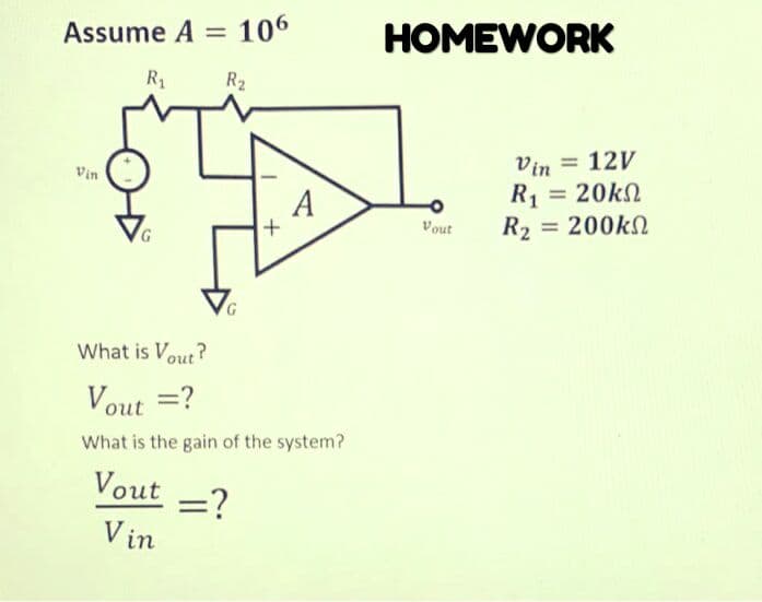 Assume A
106
HOMEWORK
%3D
R1
R2
Vin = 12V
R1 = 20kn
R2 = 200kN
Vin
A
%3D
G,
Vout
What is Vout ?
Vout =?
What is the gain of the system?
Vout
=?
V in
+
