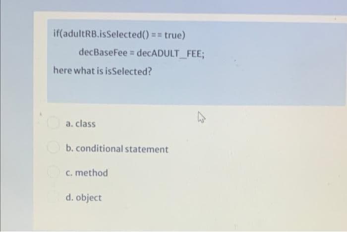 if(adultRB.isSelected() == true)
decBaseFee = decADULT FEE;
here what is isSelected?
a. class
b. conditional statement
c. method
d. object
OO OO
