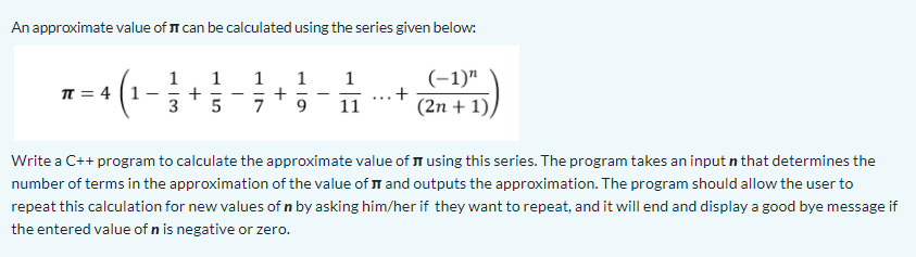 An approximate value of T can be calculated using the series given below:
(-1)"
+
1
1
1
1
+
1
T = 4 (1
+
(2n + 1),
...
3
11
Write a C++ program to calculate the approximate value of I using this series. The program takes an input n that determines the
number of terms in the approximation of the value of T and outputs the approximation. The program should allow the user to
repeat this calculation for new values of n by asking him/her if they want to repeat, and it will end and display a good bye message if
the entered value of n is negative or zero.
