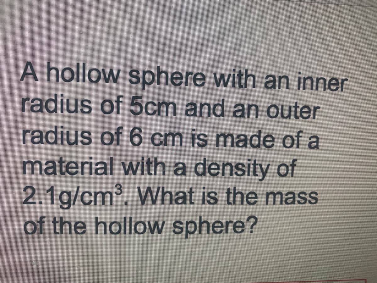 A hollow sphere with an inner
radius of 5cm and an outer
radius of 6 cm is made of a
material with a density of
2.1g/cm. What is the mass
of the hollow sphere?
