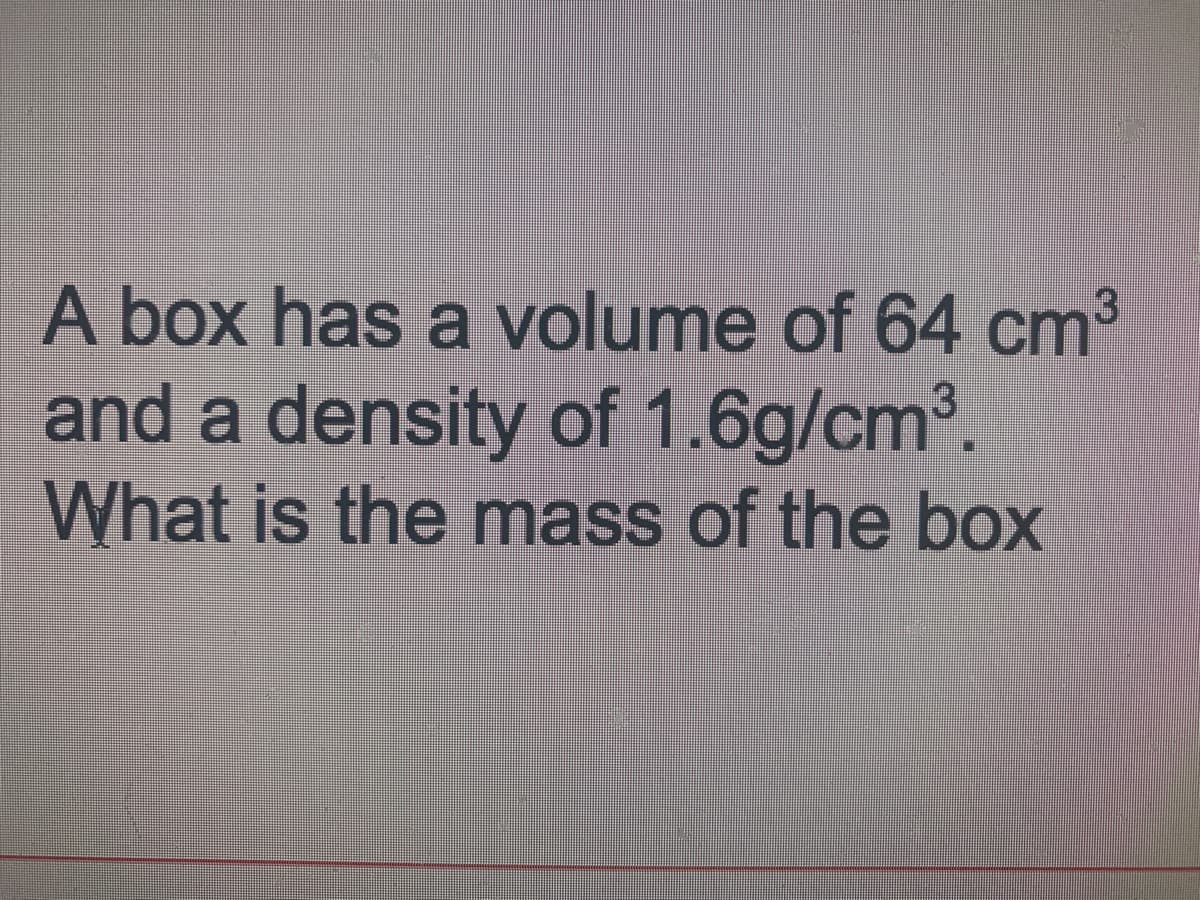 A box has a volume of 64 cm³
and a density of 1.6g/cm.
What is the mass of the box
3
