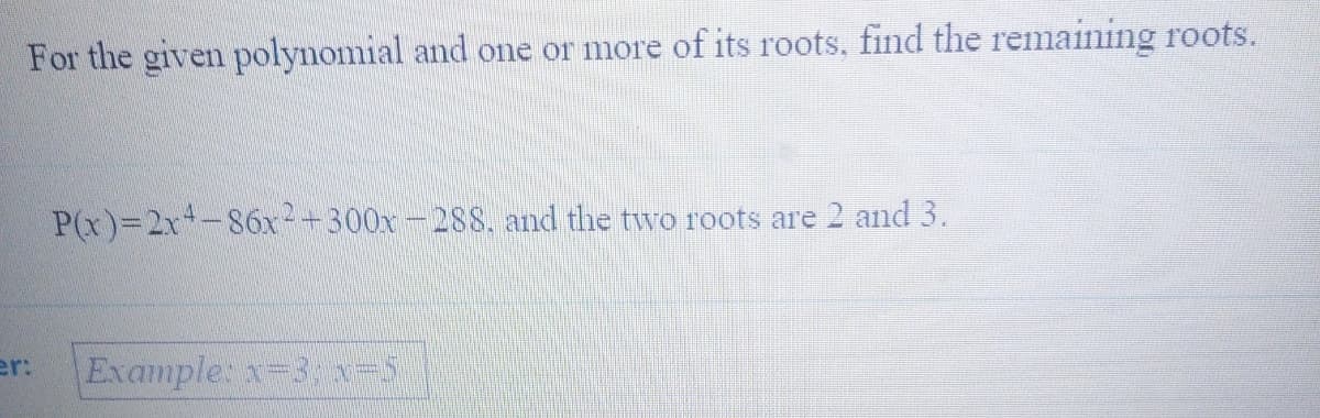 For the given polynomial and one or more of its roots, find the remaining roots.
P(x)=2x-86x+300x-288. and the two roots are 2 and 3.
er:
Example: x-3; -5
