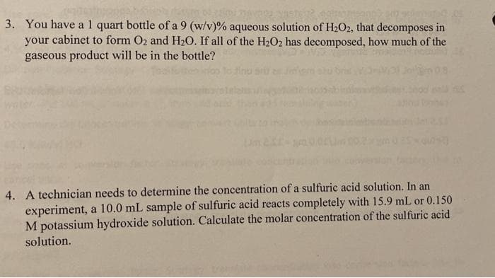 3. You have al quart bottle of a 9 (w/v)% aqueous solution of H2O2, that decomposes in
your cabinet to form O2 and H2O. If all of the H2O2 has decomposed, how much of the
gaseous product will be in the bottle?
inu s
4. A technician needs to determine the concentration of a sulfuric acid solution. In an
experiment, a 10.0 mL sample of sulfuric acid reacts completely with 15.9 mL or 0.150
M potassium hydroxide solution. Calculate the molar concentration of the sulfuric acid
solution.
