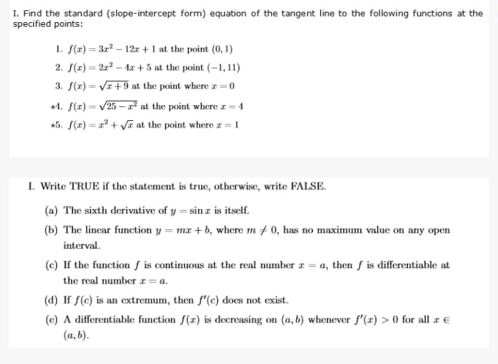 I. Find the standard (slope-intercept form) equation of the tangent line to the following functions at the
specified points:
1. f(x)=3x² - 12z+1 at the point (0,1)
2. f(x)=2x² - 4x +5 at the point (-1,11)
3. f(x)=√x+9 at the point where z=0
+4. f(x)=√25-² at the point where a = 4
*5. f(x)=²+√ at the point where z = 1
I. Write TRUE if the statement is true, otherwise, write FALSE.
(a) The sixth derivative of y=sin z is itself.
(b) The linear function y = mz+b, where m / 0, has no maximum value on any open
interval.
(e) If the function f is continuous at the real number z = a, then f is differentiable at
the real number z = a.
(d) If f(c) is an extremum, then f'(c) does not exist.
(e) A differentiable function f(x) is decreasing on (a, b) whenever f'(x) > 0 for all z €
(a, b).