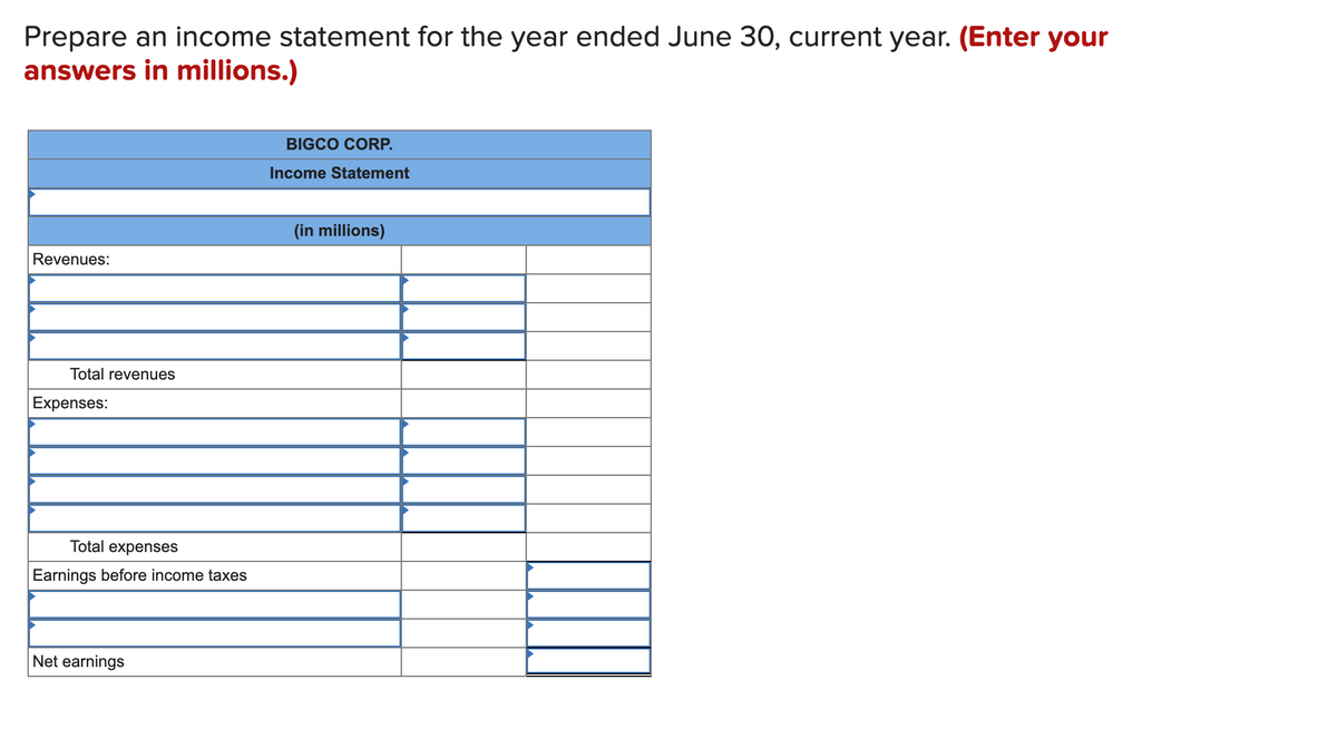 Prepare an income statement for the year ended June 30, current year. (Enter your
answers in millions.)
BIGCO CORP.
Income Statement
(in millions)
Revenues:
Total revenues
Expenses:
Tot
expenses
Earnings before income taxes
Net earnings
