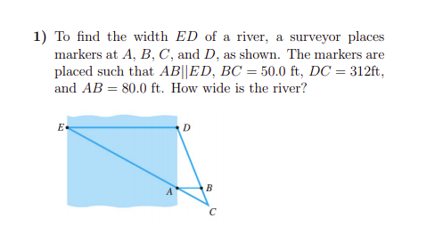 1) To find the width ED of a river, a surveyor places
markers at A, B, C, and D, as shown. The markers are
placed such that AB||ED, BC = 50.0 ft, DC = 312ft,
and AB = 80.0 ft. How wide is the river?
E-
B
C
