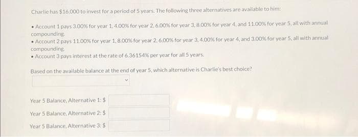Charlie has $16,000 to invest for a period of 5 years. The following three alternatives are available to him:
• Account 1 pays 3,00% for year 1, 4.00% for year 2, 6.00 % for year 3, 8.00% for year 4, and 11.00% for year 5, all with annual
compounding.
.
• Account 2 pays 11.00% for year 1, 8.00 % for year 2, 6.00% for year 3, 4.00% for year 4, and 3.00% for year 5, all with annual
compounding.
• Account 3 pays interest at the rate of 6.36154% per year for all 5 years.
Based on the available balance at the end of year 5, which alternative is Charlie's best choice?
Year 5 Balance, Alternative 1:$
Year 5 Balance, Alternative 2: $
Year 5 Balance, Alternative 3: $