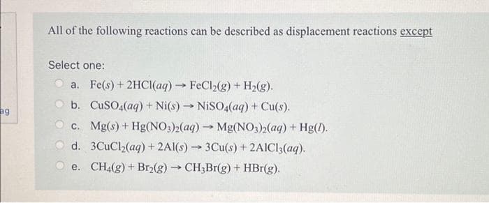 ag
All of the following reactions can be described as displacement reactions except
Select one:
a. Fe(s) + 2HCl(aq) → FeCl₂(g) + H₂(g).
b. CuSO4(aq) + Ni(s)→ NiSO4(aq) + Cu(s).
c. Mg(s) + Hg(NO3)2(aq) → Mg(NO3)2(aq) + Hg(1).
d. 3CuCl₂(aq) + 2Al(s)→ 3Cu(s) + 2AlCl3(aq).
e. CH4(g) + Br₂(g) → CH3Br(g) + HBr(g).