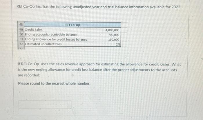 REI Co-Op Inc. has the following unadjusted year end trial balance information available for 2022.
48
49 Credit Sales
50 Ending accounts receivable balance
51 Ending allowance for credit losses balance
52 Estimated uncollectibles
52
REI Co-Op
4,800,000
700,000
150,000
2%
If REI Co-Op. uses the sales revenue approach for estimating the allowance for credit losses. What
is the new ending allowance for credit loss balance after the proper adjustments to the accounts
are recorded:
Please round to the nearest whole number.