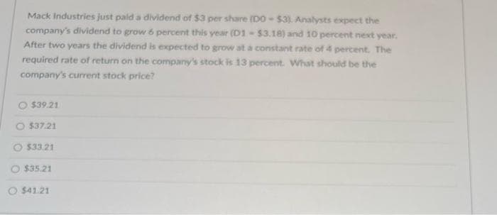 Mack Industries just paid a dividend of $3 per share (DO- $3). Analysts expect the
company's dividend to grow 6 percent this year (D1-$3.18) and 10 percent next year.
After two years the dividend is expected to grow at a constant rate of 4 percent. The
required rate of return on the company's stock is 13 percent. What should be the
company's current stock price?
$39.21
$37.21
$33.21
$35.21
O $41.21