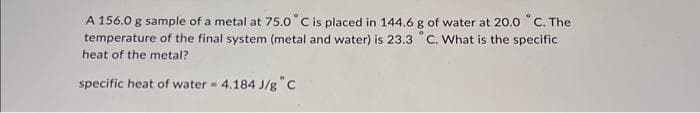 A 156.0 g sample of a metal at 75.0° C is placed in 144.6 g of water at 20.0 °C. The
temperature of the final system (metal and water) is 23.3 °C. What is the specific
heat of the metal?
specific heat of water = 4.184 J/g C