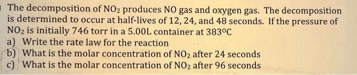 The decomposition of NO2 produces NO gas and oxygen gas. The decomposition
is determined to occur at half-lives of 12, 24, and 48 seconds. If the pressure of
NO₂ is initially 746 torr in a 5.00L container at 383°C
a) Write the rate law for the reaction
b) What is the molar concentration of NO2 after 24 seconds
c) What is the molar concentration of NO2 after 96 seconds