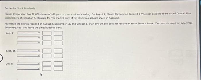 Entries for Stock Dividends
Madrid Corporation has 22,000 shares of $80 par common stock outstanding. On August 2, Madrid Corporation declared a 4% stock dividend to be issued October 8 to
stockholders of record on September 15. The market price of the stock was $96 per share on August 2.
Journalize the entries required on August 2, September 15, and October 8. If an amount box does not require an entry, leave it blank. If no entry is required, select "No
Entry Required and leave the amount boxes blank.
Aug. 2
Sept. 15
Oct. 8