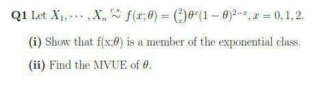 Q1 Let X1, ... ,X, f(x;0) = ()0"(1 – 0)²-*, x = 0, 1,2.
T.S.
(i) Show that f(x;0) is a member of the exponential class.
(ii) Find the MVUE of 0.
