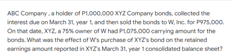 ABC Company , a holder of P1,000,000 XYZ Company bonds, collected the
interest due on March 31, year 1, and then sold the bonds to W, Inc. for P975,000.
On that date, XYZ, a 75% owner of W had P1,075,000 carrying amount for the
bonds. What was the effect of W's purchase of XYZ's bond on the retained
earnings amount reported in XYZ's March 31, year 1 consolidated balance sheet?
