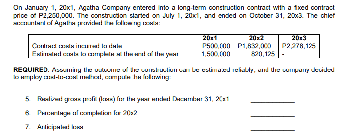 On January 1, 20x1, Agatha Company entered into a long-term construction contract with a fixed contract
price of P2,250,000. The construction started on July 1, 20x1, and ended on October 31, 20x3. The chief
accountant of Agatha provided the following costs:
20x1
P500,000 P1,832,000
1,500,000
20x2
20x3
Contract costs incurred to date
Estimated costs to complete at the end of the year
P2,278,125
820,125
REQUIRED: Assuming the outcome of the construction can be estimated reliably, and the company decided
to employ cost-to-cost method, compute the following:
5. Realized gross profit (loss) for the year ended December 31, 20x1
6. Percentage of completion for 20x2
7. Anticipated loss
