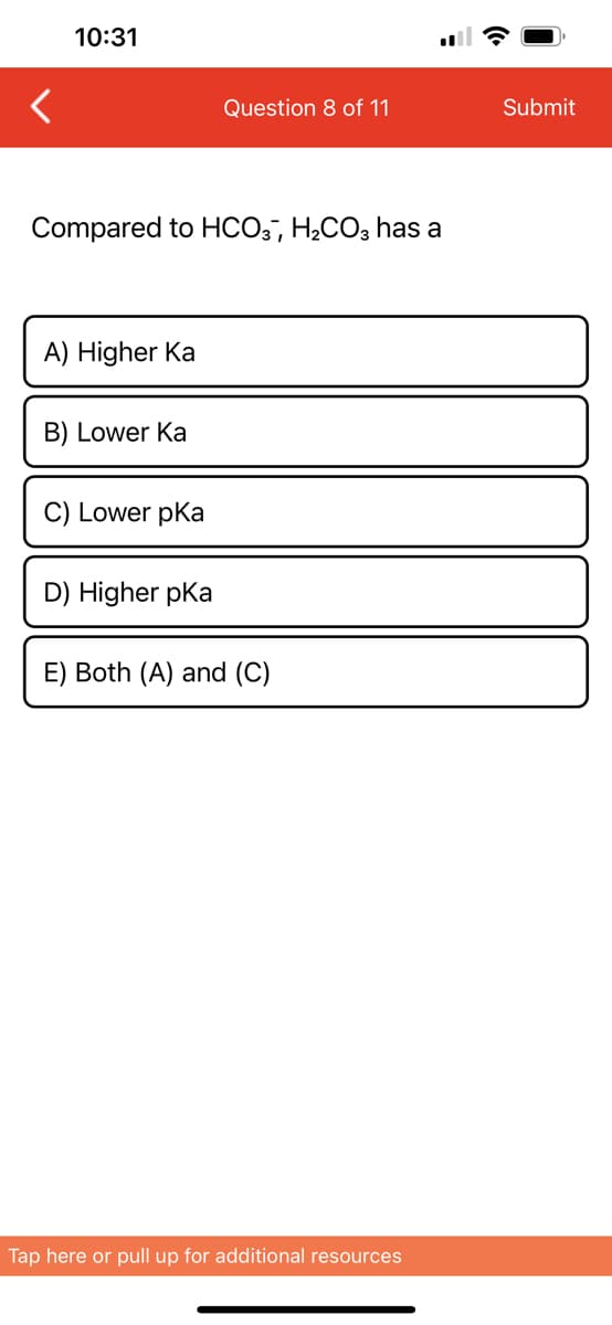 10:31
Compared to HCO3, H₂CO3 has a
A) Higher Ka
B) Lower Ka
C) Lower pka
Question 8 of 11
D) Higher pKa
E) Both (A) and (C)
Tap here or pull up for additional resources
Submit
