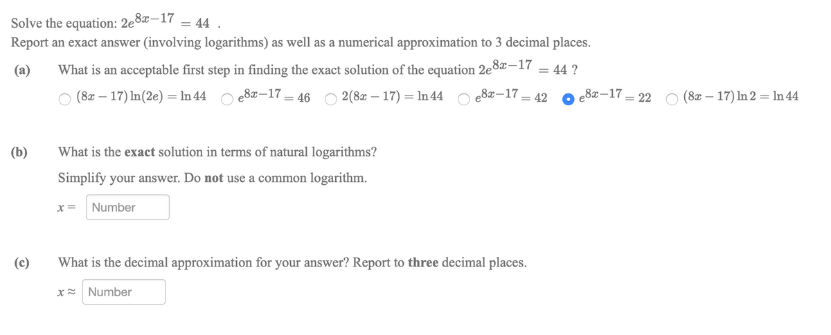 Solve the equation: 2e°
e8x-17
44 .
Report an exact answer (involving logarithms) as well as a numerical approximation to 3 decimal places.
(a)
What is an acceptable first step in finding the exact solution of the equation 2e8x-17
:44 ?
(8x – 17) In(2e) = In 44
e8x-17 = 46
2(8x – 17) = ln 44
e8x-17 = 42
e8x–17 = 22 O (8x – 17) In 2 = ln 44
(b)
What is the exact solution in terms of natural logarithms?
Simplify your answer. Do not use a common logarithm.
X=
Number
(c)
What is the decimal approximation for your answer? Report to three decimal places.
x= Number
