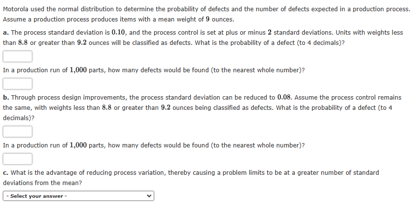 Motorola used the normal distribution to determine the probability of defects and the number of defects expected in a production process.
Assume a production process produces items with a mean weight of 9 ounces.
a. The process standard deviation is 0.10, and the process control is set at plus or minus 2 standard deviations. Units with weights less
than 8.8 or greater than 9.2 ounces will be classified as defects. What is the probability of a defect (to 4 decimals)?
In a production run of 1,000 parts, how many defects would be found (to the nearest whole number)?
b. Through process design improvements, the process standard deviation can be reduced to 0.08. Assume the process control remains
the same, with weights less than 8.8 or greater than 9.2 ounces being classified as defects. What is the probability of a defect (to 4
decimals)?
In a production run of 1,000 parts, how many defects would be found (to the nearest whole number)?
c. What is the advantage of reducing process variation, thereby causing a problem limits to be at a greater number of standard
deviations from the mean?
- Select your answer -