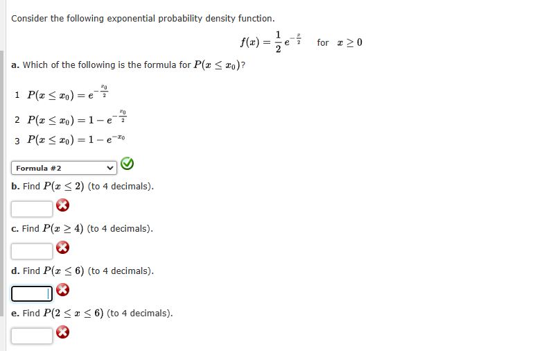 Consider the following exponential probability density function.
f(x) =
a. Which of the following is the formula for P(x ≤ xo)?
1 P(x ≤ xo) = e
20
2 P(x ≤ xo)=1-e²7
3 P(x ≤ xo) = 1- e-
Formula #2
b. Find P(x ≤ 2) (to 4 decimals).
X
c. Find P(x > 4) (to 4 decimals).
X
d. Find P(x ≤ 6) (to 4 decimals).
e. Find P(2 ≤ x ≤ 6) (to 4 decimals).
1
==e
*|*
for 20