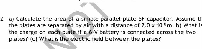 2. a) Calculate the area of a simple parallel-plate 5F capacitor. Assume t
the plates are separated by air with a distance of 2.0 x 10-5 m. b) What is
the charge on each plate if a 6-V battery is connected across the two
plates? (c) What is the electric field between the plates?
