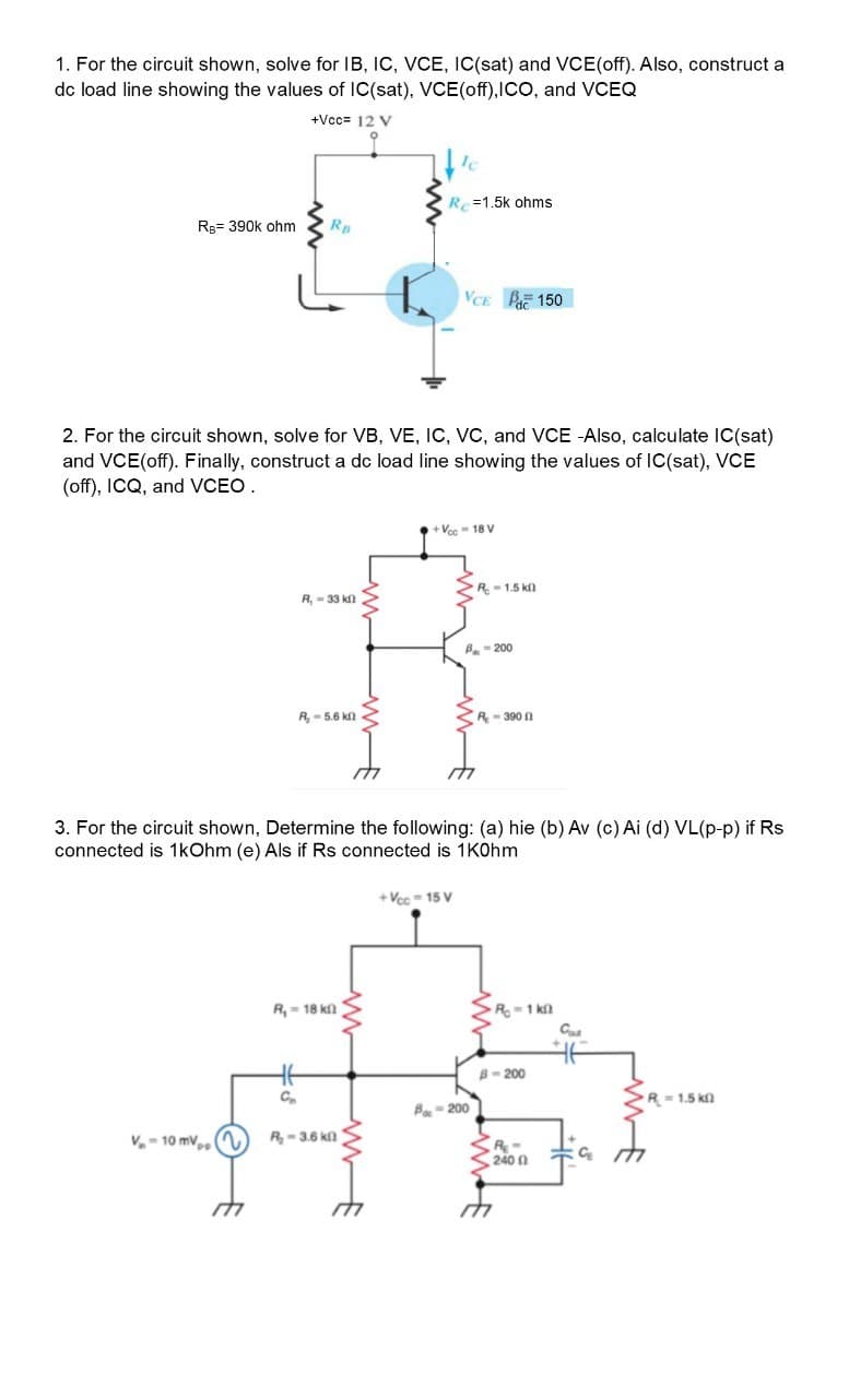 1. For the circuit shown, solve for IB, IC, VCE, IC(sat) and VCE(off). Also, construct a
dc load line showing the values of IC(sat), VCE(off),ICO, and VCEQ
+Vcc= 12 V
Re=1.5k ohms
Rg= 390k ohm
Rp
VCE P 150
2. For the circuit shown, solve for VB, VE, IC, VC, and VCE -Also, calculate IC(sat)
and VCE(off). Finally, construct a dc load line showing the values of IC(sat), VCE
(off), ICQ, and VCEO.
+Vcc 18 V
>R-1.5 k
R, = 33 kl
B- 200
R, - 5.6 kl
R- 390 0
3. For the circuit shown, Determine the following: (a) hie (b) Av (c) Ai (d) VL(p-p) if Rs
connected is 1kOhm (e) Als if Rs connected is 1KOhm
+ Vcc = 15 V
R=1 kn
C
R, - 18 kl
B- 200
C.
R=1.5 k
B- 200
V- 10 mV,
R-3.6 kn
240 0
