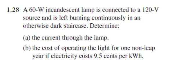 1.28 A 60-W incandescent lamp is connected to a 120-V
source and is left burning continuously in an
otherwise dark staircase. Determine:
(a) the current through the lamp.
(b) the cost of operating the light for one non-leap
year if electricity costs 9.5 cents per kWh.
