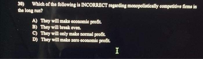 30) Which of the following is INCORRECT regarding monopolistically competitive firms in
the long run?
A) They will make economic profit.
B) They will break even.
C) They will only make normal profit.
D) They will make zero economic profit.
I